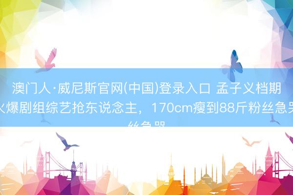 澳门人·威尼斯官网(中国)登录入口 孟子义档期火爆剧组综艺抢东说念主，170cm瘦到88斤粉丝急哭