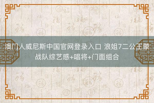 澳门人威尼斯中国官网登录入口 浪姐7二公王蒙战队综艺感+唱将+门面组合