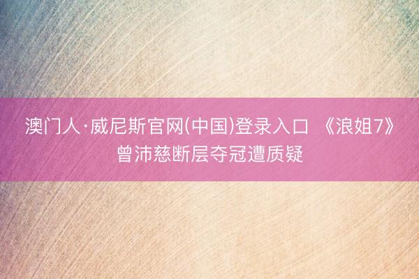 澳门人·威尼斯官网(中国)登录入口 《浪姐7》曾沛慈断层夺冠遭质疑