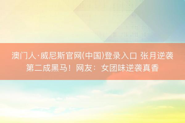 澳门人·威尼斯官网(中国)登录入口 张月逆袭第二成黑马！网友：女团味逆袭真香