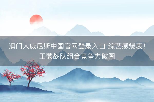 澳门人威尼斯中国官网登录入口 综艺感爆表！王蒙战队组合竞争力破圈