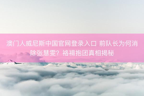 澳门人威尼斯中国官网登录入口 前队长为何消除张慧雯？袼褙抱团真相揭秘