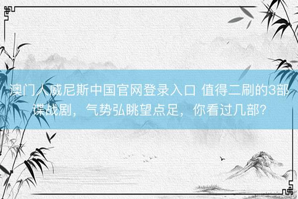 澳门人威尼斯中国官网登录入口 值得二刷的3部谍战剧，气势弘眺望点足，你看过几部？