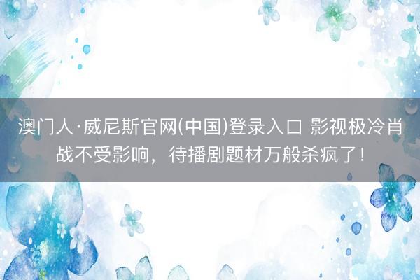 澳门人·威尼斯官网(中国)登录入口 影视极冷肖战不受影响，待播剧题材万般杀疯了！