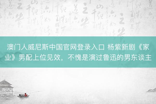 澳门人威尼斯中国官网登录入口 杨紫新剧《家业》男配上位见效，不愧是演过鲁迅的男东谈主