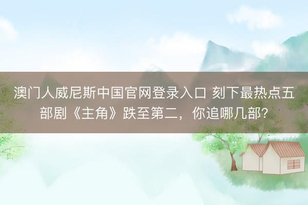澳门人威尼斯中国官网登录入口 刻下最热点五部剧《主角》跌至第二，你追哪几部？