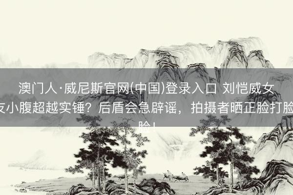 澳门人·威尼斯官网(中国)登录入口 刘恺威女友小腹超越实锤？后盾会急辟谣，拍摄者晒正脸打脸！