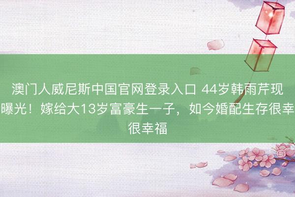 澳门人威尼斯中国官网登录入口 44岁韩雨芹现状曝光!嫁给大13岁富豪生一子,如今婚配生存很幸福