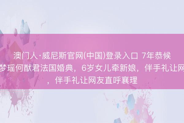 澳门人·威尼斯官网(中国)登录入口 7年恭候终授室！奚梦瑶何猷君法国婚典，6岁女儿牵新娘，伴手礼让网友直呼襄理