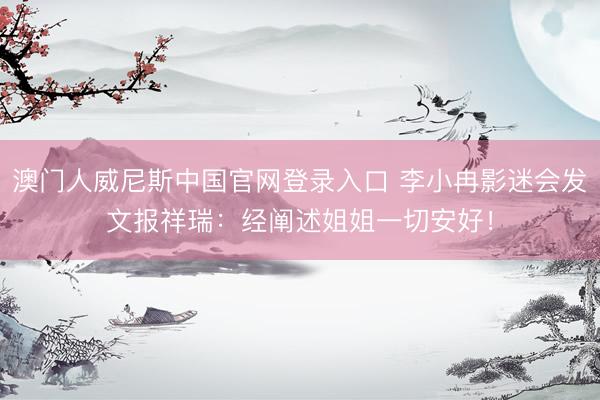 澳门人威尼斯中国官网登录入口 李小冉影迷会发文报祥瑞：经阐述姐姐一切安好！