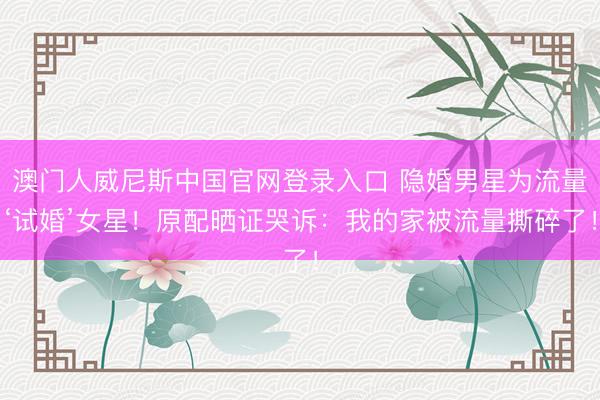 澳门人威尼斯中国官网登录入口 隐婚男星为流量‘试婚’女星！原配晒证哭诉：我的家被流量撕碎了！