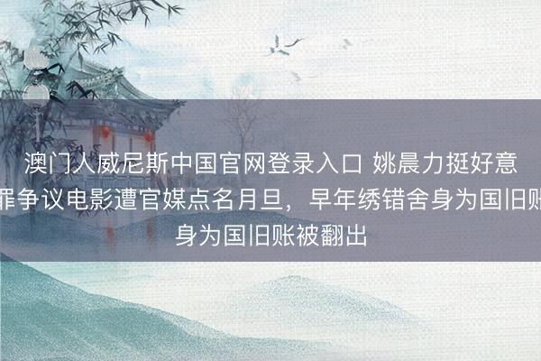 澳门人威尼斯中国官网登录入口 姚晨力挺好意思化犯罪争议电影遭官媒点名月旦,早年绣错舍身为国旧账被翻出