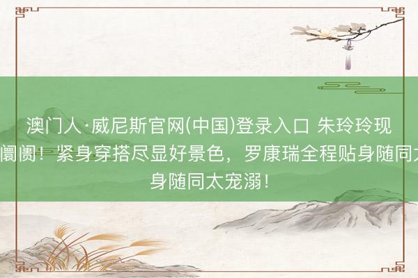 澳门人·威尼斯官网(中国)登录入口 朱玲玲现身佛山阛阓!紧身穿搭尽显好景色,罗康瑞全程贴身随同太宠溺!