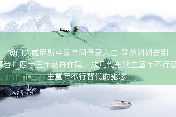 澳门人威尼斯中国官网登录入口 鞠萍姐姐告别少儿主捏舞台！四十三年慈祥作陪，成几代东谈主童年不行替代的驰念！