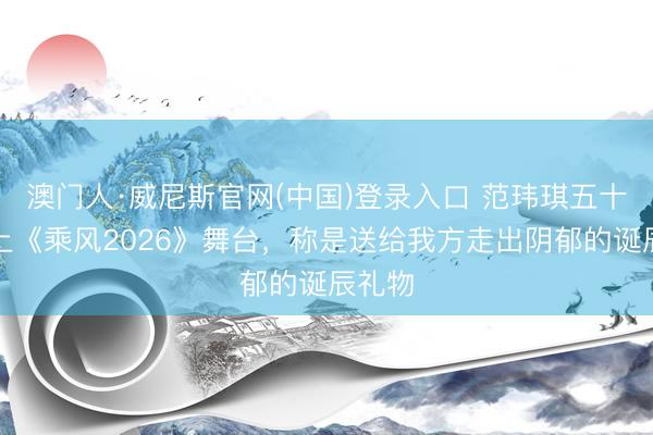澳门人·威尼斯官网(中国)登录入口 范玮琪五十岁登上《乘风2026》舞台，称是送给我方走出阴郁的诞辰礼物