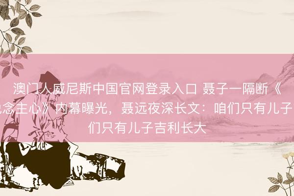 澳门人威尼斯中国官网登录入口 聂子一隔断《声入东说念主心》内幕曝光,聂远夜深长文:咱们只有儿子吉利长大
