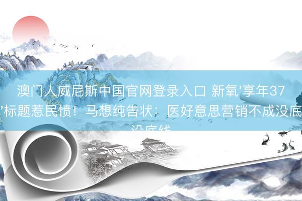 澳门人威尼斯中国官网登录入口 新氧'享年37岁'标题惹民愤!马想纯告状:医好意思营销不成没底线