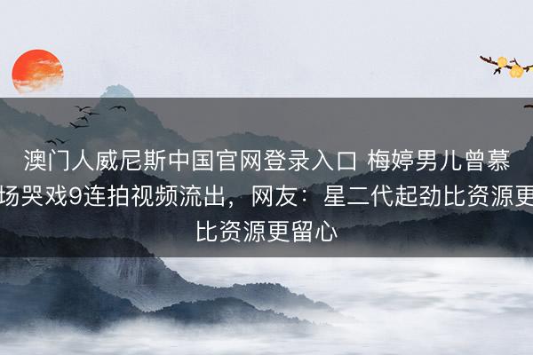 澳门人威尼斯中国官网登录入口 梅婷男儿曾慕梅片场哭戏9连拍视频流出，网友：星二代起劲比资源更留心