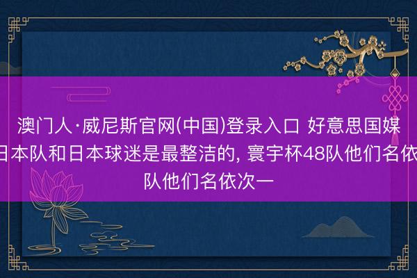 澳门人·威尼斯官网(中国)登录入口 好意思国媒体: 日本队和日本球迷是最整洁的， 寰宇杯48队他们名依次一