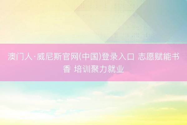 澳门人·威尼斯官网(中国)登录入口 志愿赋能书香 培训聚力就业