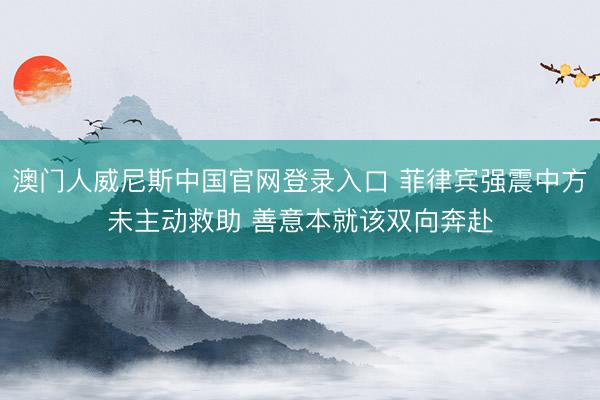 澳门人威尼斯中国官网登录入口 菲律宾强震中方未主动救助 善意本就该双向奔赴
