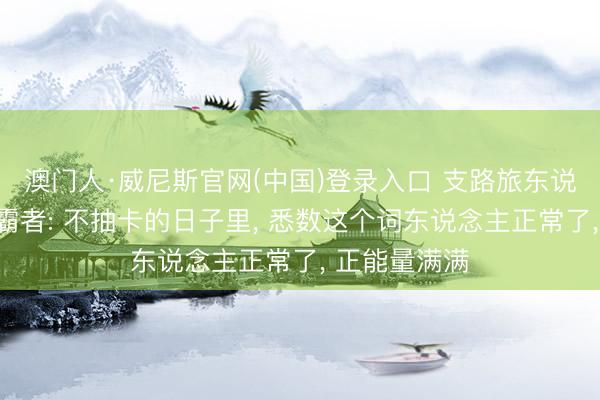 澳门人·威尼斯官网(中国)登录入口 支路旅东说念主大陆的霸者: 不抽卡的日子里， 悉数这个词东说念主正常了， 正能量满满