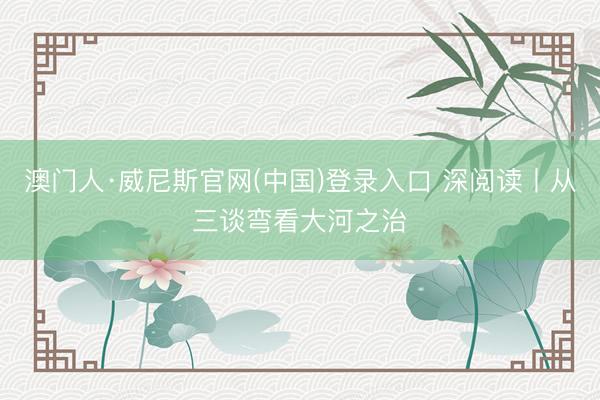 澳门人·威尼斯官网(中国)登录入口 深阅读丨从三谈弯看大河之治