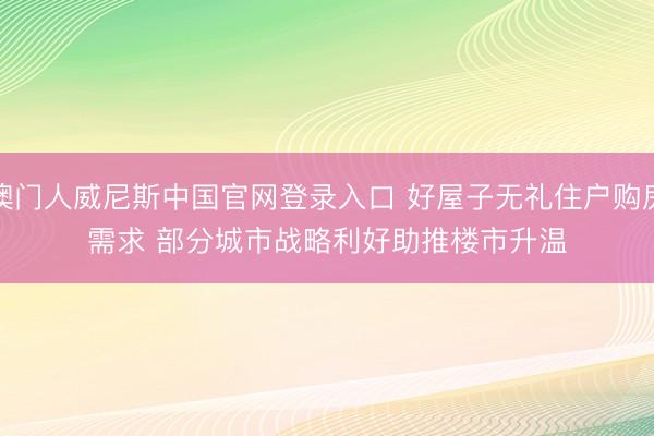 澳门人威尼斯中国官网登录入口 好屋子无礼住户购房需求 部分城市战略利好助推楼市升温