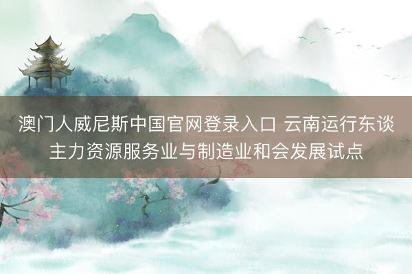 澳门人威尼斯中国官网登录入口 云南运行东谈主力资源服务业与制造业和会发展试点