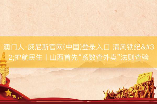 澳门人·威尼斯官网(中国)登录入口 清风铁纪 护航民生丨山西首先“系数查外卖”法则查验