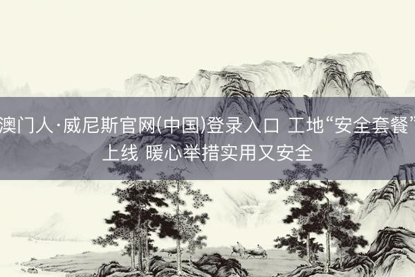 澳门人·威尼斯官网(中国)登录入口 工地“安全套餐”上线 暖心举措实用又安全