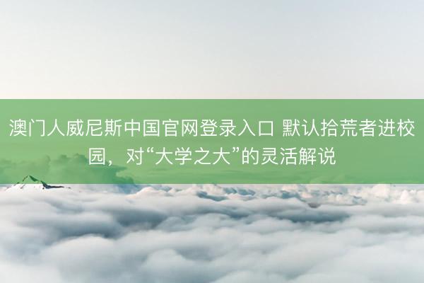 澳门人威尼斯中国官网登录入口 默认拾荒者进校园，对“大学之大”的灵活解说
