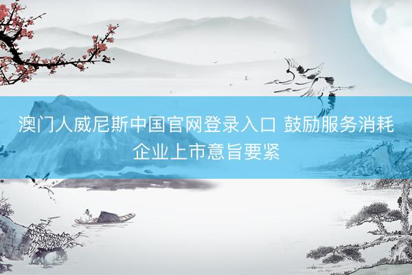 澳门人威尼斯中国官网登录入口 鼓励服务消耗企业上市意旨要紧