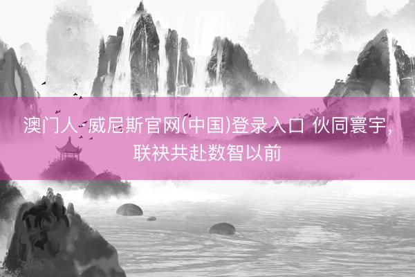 澳门人·威尼斯官网(中国)登录入口 伙同寰宇，联袂共赴数智以前