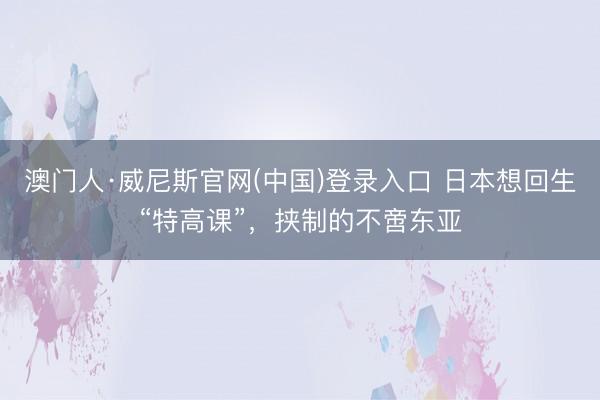 澳门人·威尼斯官网(中国)登录入口 日本想回生“特高课”，挟制的不啻东亚