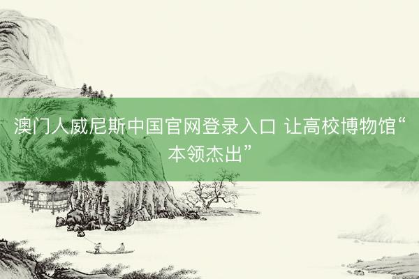 澳门人威尼斯中国官网登录入口 让高校博物馆“本领杰出”