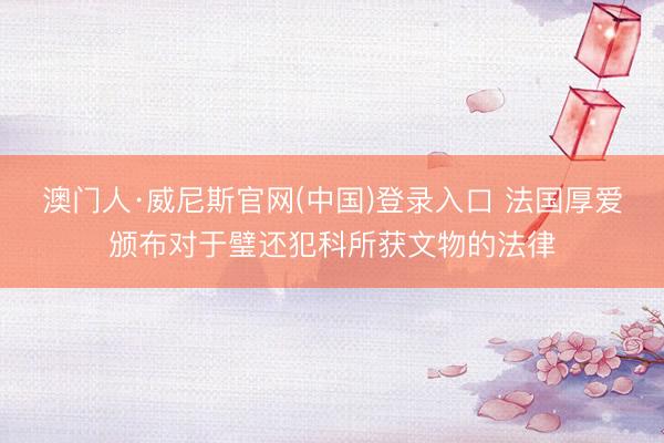 澳门人·威尼斯官网(中国)登录入口 法国厚爱颁布对于璧还犯科所获文物的法律