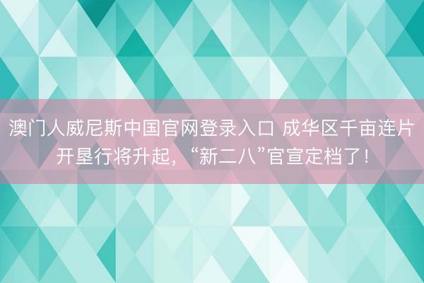 澳门人威尼斯中国官网登录入口 成华区千亩连片开垦行将升起,“新二八”官宣定档了!