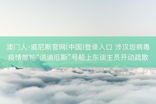 澳门人·威尼斯官网(中国)登录入口 涉汉坦病毒疫情邮轮“洪迪厄斯”号船上东谈主员开动疏散