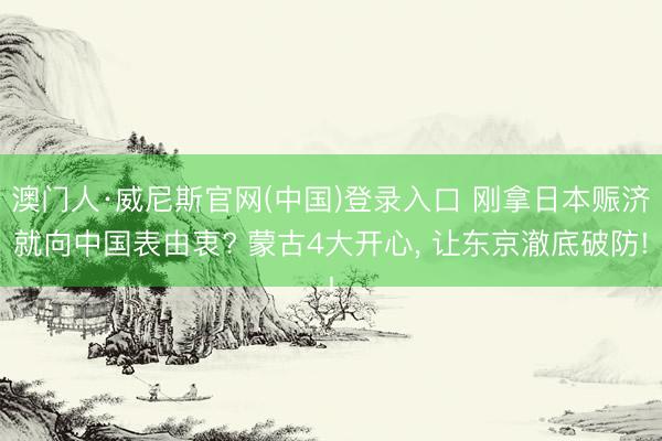澳门人·威尼斯官网(中国)登录入口 刚拿日本赈济就向中国表由衷? 蒙古4大开心， 让东京澈底破防!