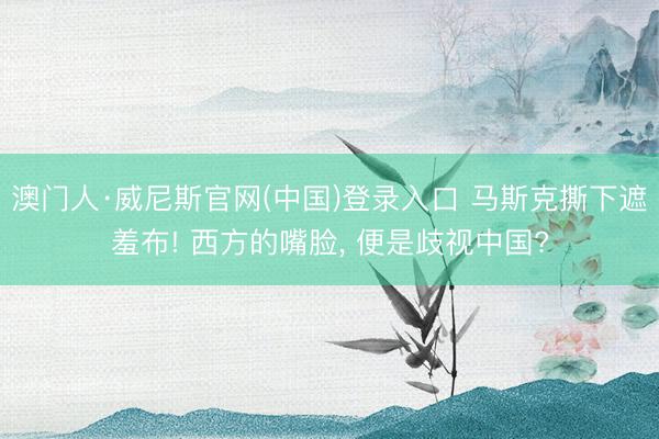 澳门人·威尼斯官网(中国)登录入口 马斯克撕下遮羞布! 西方的嘴脸， 便是歧视中国?