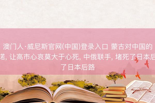 澳门人·威尼斯官网(中国)登录入口 蒙古对中国的承诺， 让高市心哀莫大于心死， 中俄联手， 堵死了日本后路