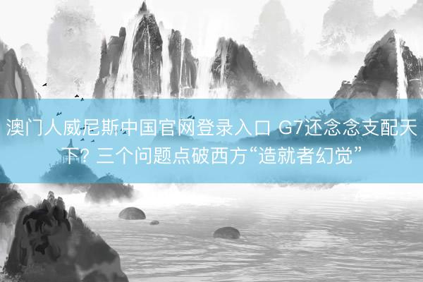 澳门人威尼斯中国官网登录入口 G7还念念支配天下? 三个问题点破西方“造就者幻觉”