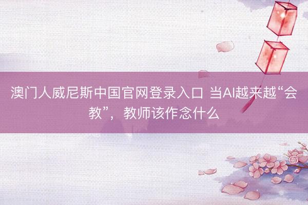 澳门人威尼斯中国官网登录入口 当AI越来越“会教”，教师该作念什么