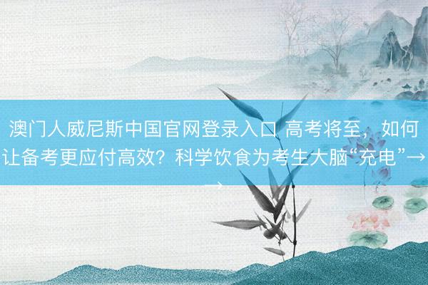 澳门人威尼斯中国官网登录入口 高考将至，如何让备考更应付高效？科学饮食为考生大脑“充电”→