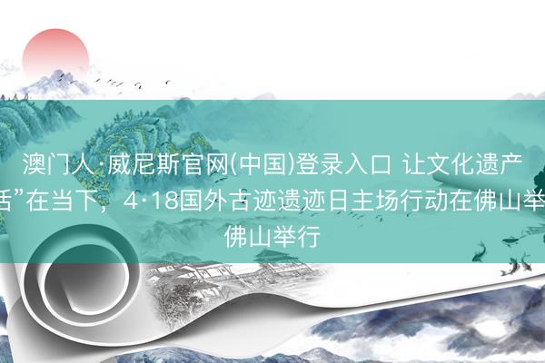 澳门人·威尼斯官网(中国)登录入口 让文化遗产“活”在当下，4·18国外古迹遗迹日主场行动在佛山举行
