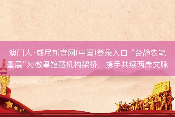 澳门人·威尼斯官网(中国)登录入口 “台静农笔墨展”为徽粤馆藏机构架桥,携手共续两岸文脉