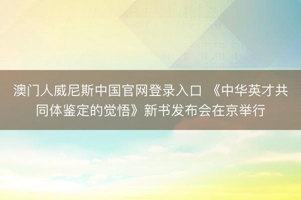 澳门人威尼斯中国官网登录入口 《中华英才共同体鉴定的觉悟》新书发布会在京举行