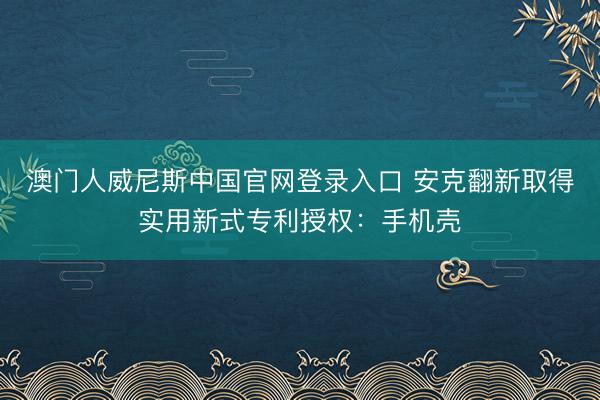 澳门人威尼斯中国官网登录入口 安克翻新取得实用新式专利授权：手机壳