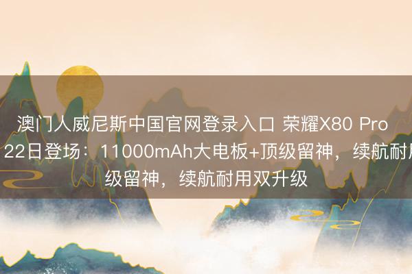 澳门人威尼斯中国官网登录入口 荣耀X80 Pro Max 6月22日登场：11000mAh大电板+顶级留神，续航耐用双升级